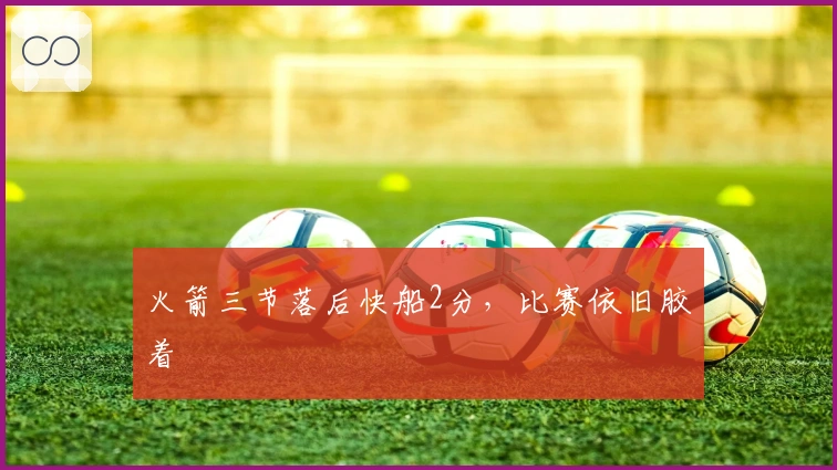 火箭三节落后快船2分,比赛依旧胶着