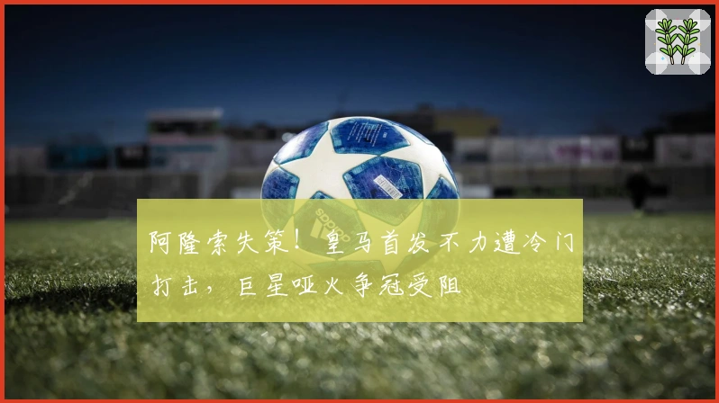 阿隆索失策！皇马首发不力遭冷门打击，巨星哑火争冠受阻