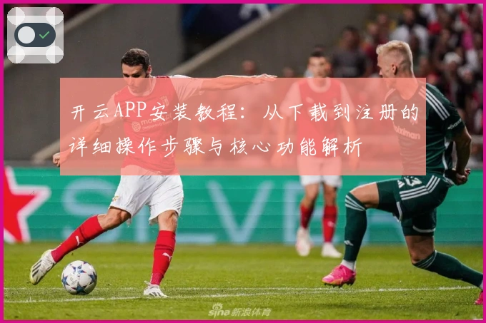 开云APP安装教程:从下载到注册的详细操作步骤与核心功能解析
