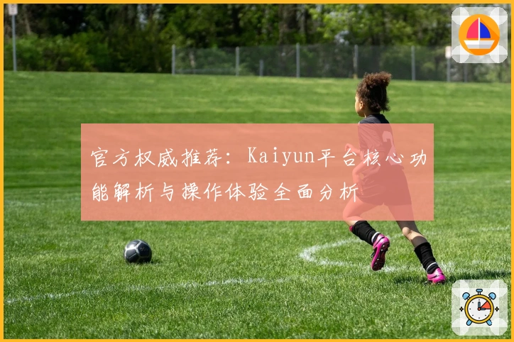 官方权威推荐：Kaiyun平台核心功能解析与操作体验全面分析