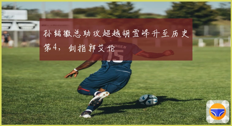 孙铭徽总助攻超越胡雪峰升至历史第4，剑指郭艾伦