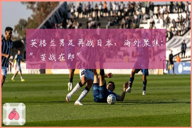 英格兰男足再战日本，海外聚焦：″苦战在即″